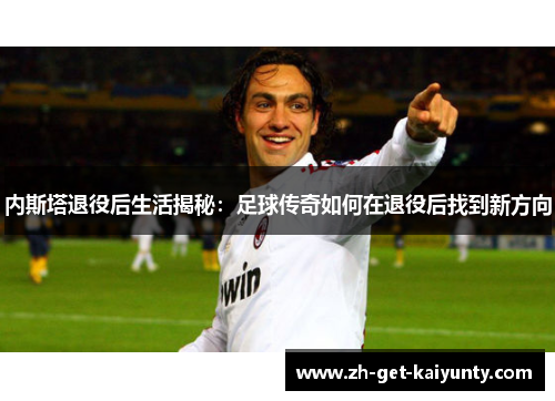 内斯塔退役后生活揭秘：足球传奇如何在退役后找到新方向