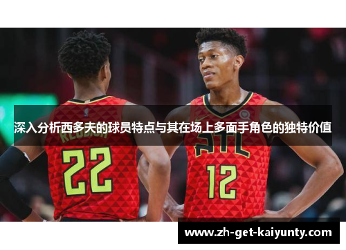 深入分析西多夫的球员特点与其在场上多面手角色的独特价值