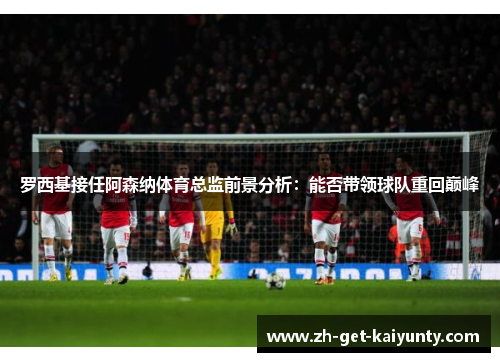 罗西基接任阿森纳体育总监前景分析：能否带领球队重回巅峰