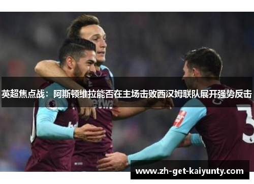英超焦点战：阿斯顿维拉能否在主场击败西汉姆联队展开强势反击