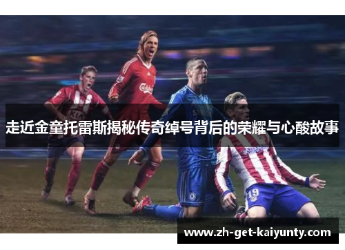 走近金童托雷斯揭秘传奇绰号背后的荣耀与心酸故事