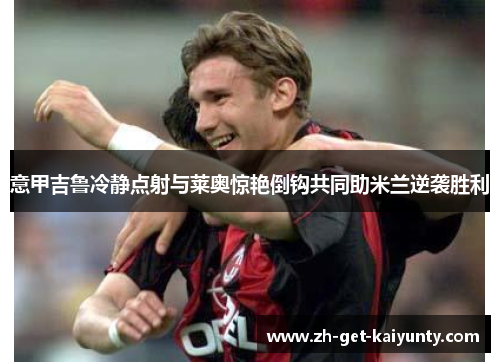 意甲吉鲁冷静点射与莱奥惊艳倒钩共同助米兰逆袭胜利