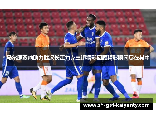 马尔康双响助力武汉长江力克三镇精彩回顾精彩瞬间尽在其中