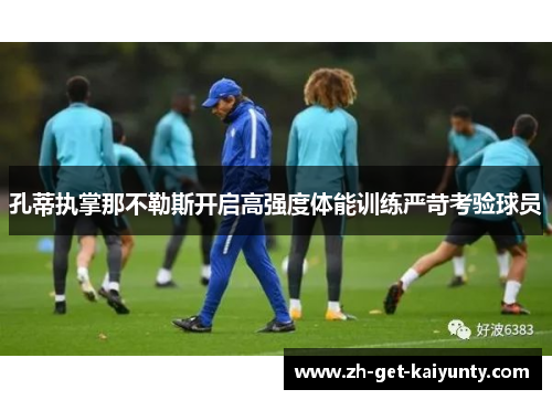 孔蒂执掌那不勒斯开启高强度体能训练严苛考验球员